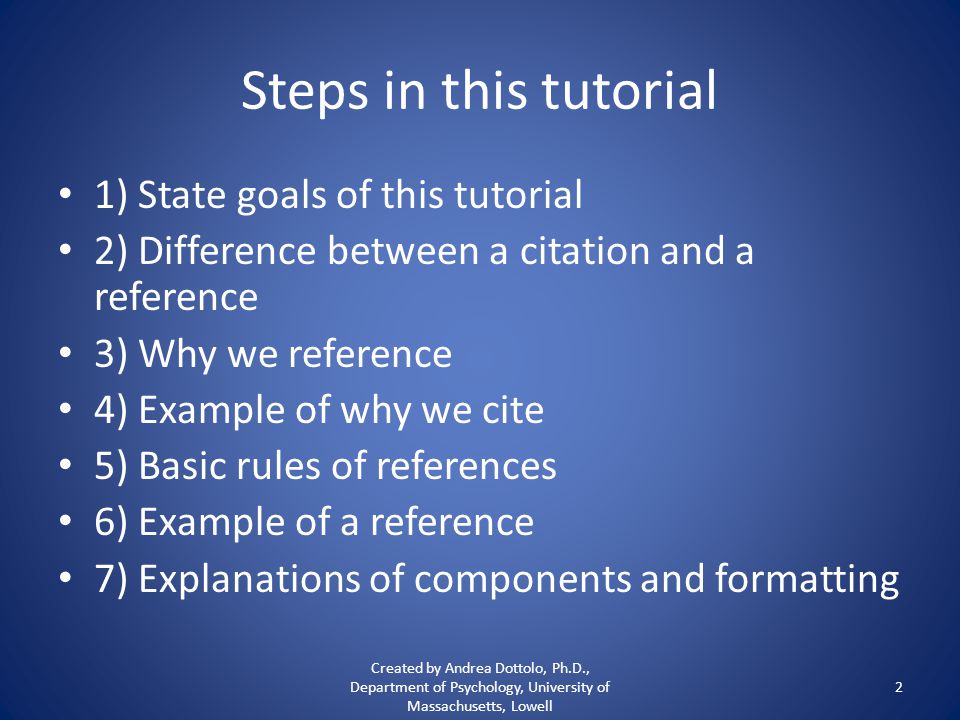Steps in this tutorial 1) State goals of this tutorial 2) Difference between a citation and a reference 3) Why we reference 4) Example of why we cite 5) Basic rules of references 6) Example of a reference 7) Explanations of components and formatting Created by Andrea Dottolo, Ph.D., Department of Psychology, University of Massachusetts, Lowell 2