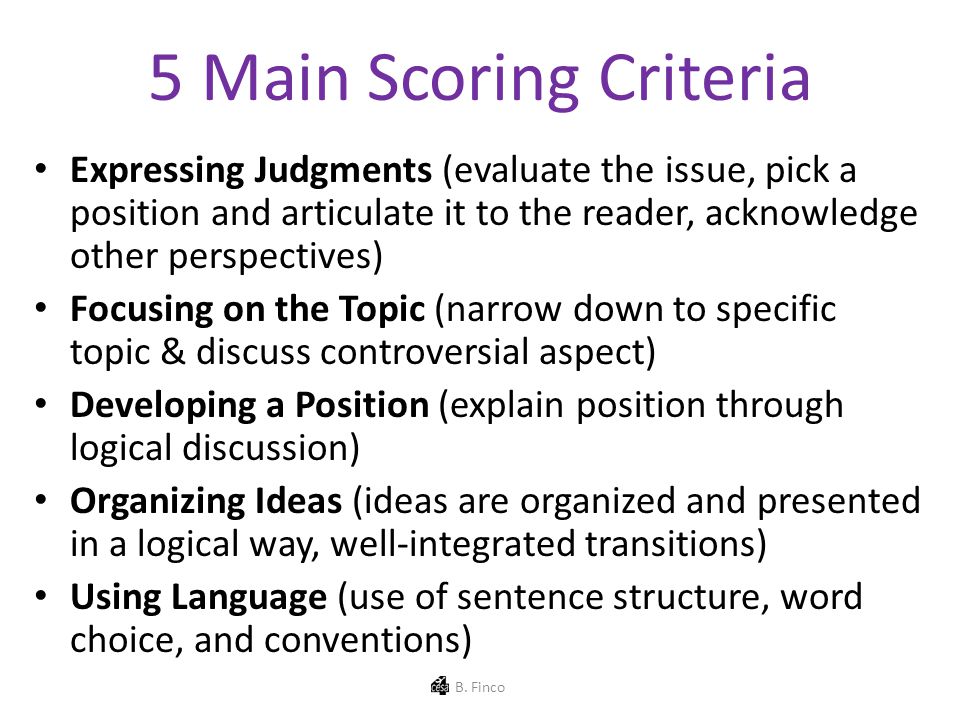 5 Main Scoring Criteria Expressing Judgments (evaluate the issue, pick a position and articulate it to the reader, acknowledge other perspectives) Focusing on the Topic (narrow down to specific topic & discuss controversial aspect) Developing a Position (explain position through logical discussion) Organizing Ideas (ideas are organized and presented in a logical way, well-integrated transitions) Using Language (use of sentence structure, word choice, and conventions) B.