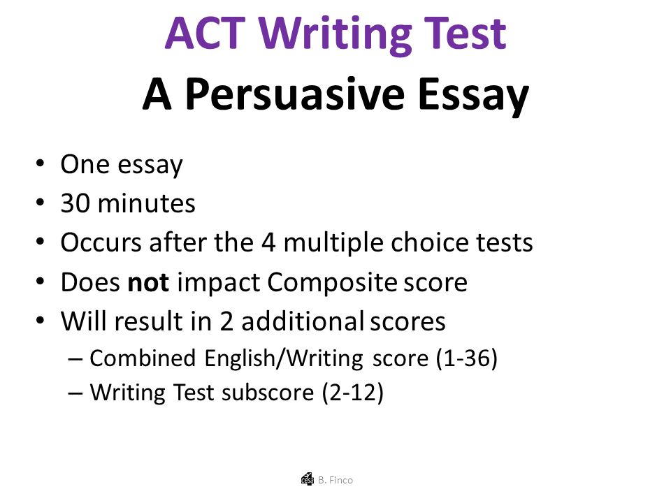 ACT Writing Test A Persuasive Essay One essay 30 minutes Occurs after the 4 multiple choice tests Does not impact Composite score Will result in 2 additional scores – Combined English/Writing score (1-36) – Writing Test subscore (2-12) B.