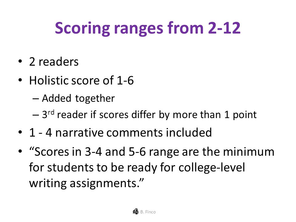 Scoring ranges from readers Holistic score of 1-6 – Added together – 3 rd reader if scores differ by more than 1 point narrative comments included Scores in 3-4 and 5-6 range are the minimum for students to be ready for college-level writing assignments. B.