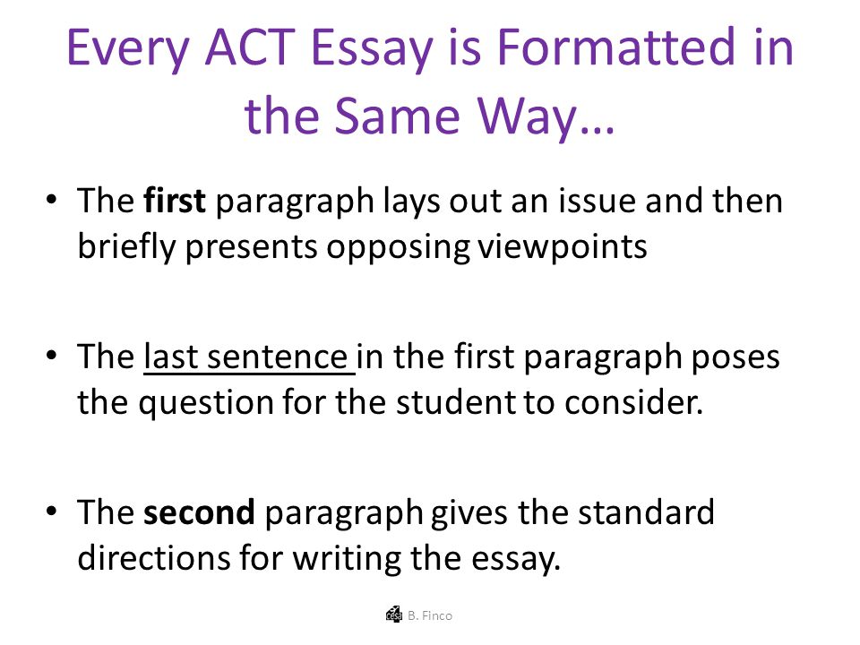 Every ACT Essay is Formatted in the Same Way… The first paragraph lays out an issue and then briefly presents opposing viewpoints The last sentence in the first paragraph poses the question for the student to consider.