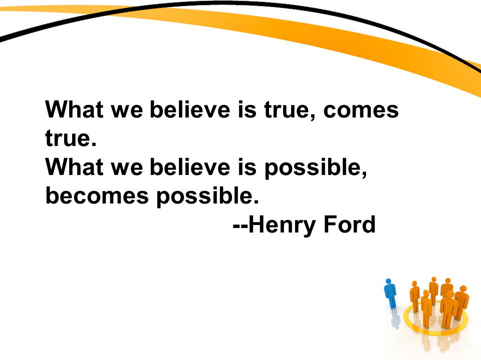 What we believe is true, comes true. What we believe is possible, becomes possible. --Henry Ford