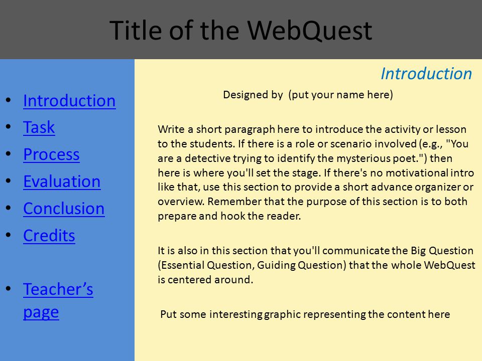 Title of the WebQuest Introduction Task Process Evaluation Conclusion Credits Teacher’s page Teacher’s page Introduction Designed by (put your name here) Write a short paragraph here to introduce the activity or lesson to the students.