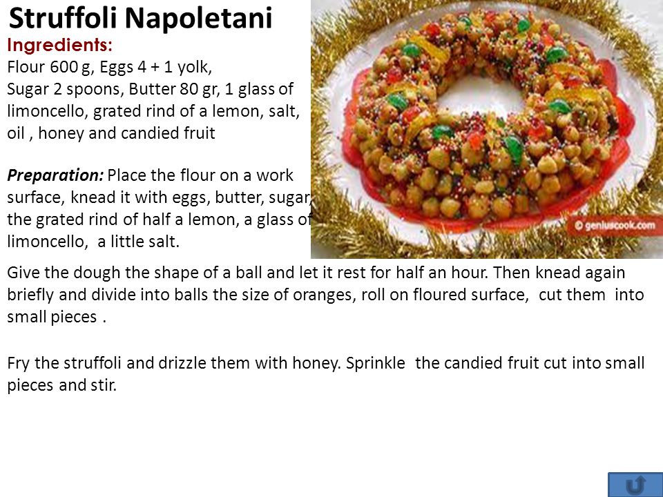 Struffoli Napoletani Ingredients: Flour 600 g, Eggs yolk, Sugar 2 spoons, Butter 80 gr, 1 glass of limoncello, grated rind of a lemon, salt, oil, honey and candied fruit Preparation: Place the flour on a work surface, knead it with eggs, butter, sugar, the grated rind of half a lemon, a glass of limoncello, a little salt.