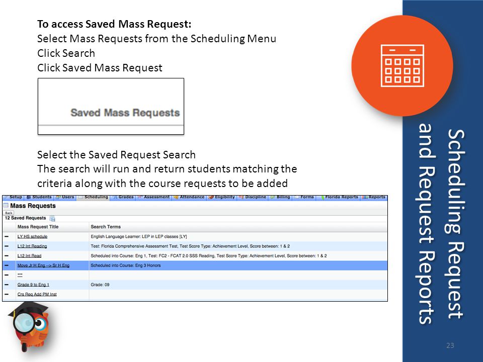 To access Saved Mass Request: Select Mass Requests from the Scheduling Menu Click Search Click Saved Mass Request Select the Saved Request Search The search will run and return students matching the criteria along with the course requests to be added Scheduling Request and Request Reports 23