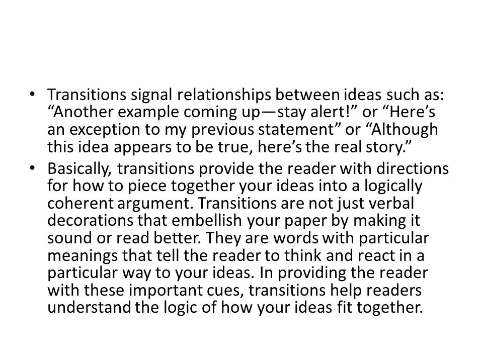 Transitions signal relationships between ideas such as: Another example coming up—stay alert! or Here’s an exception to my previous statement or Although this idea appears to be true, here’s the real story. Basically, transitions provide the reader with directions for how to piece together your ideas into a logically coherent argument.