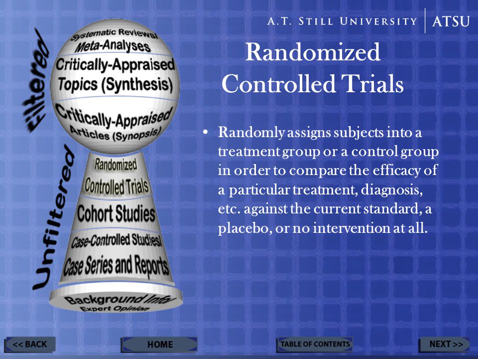Randomized Controlled Trials Randomly assigns subjects into a treatment group or a control group in order to compare the efficacy of a particular treatment, diagnosis, etc.