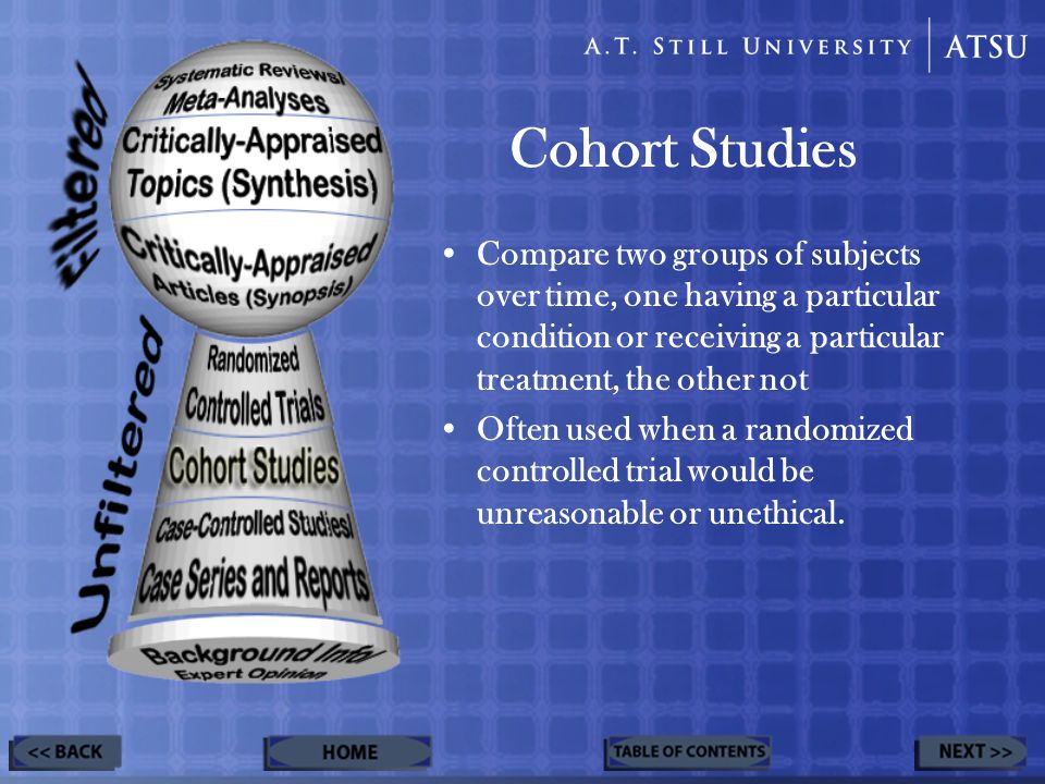 Cohort Studies Compare two groups of subjects over time, one having a particular condition or receiving a particular treatment, the other not Often used when a randomized controlled trial would be unreasonable or unethical.