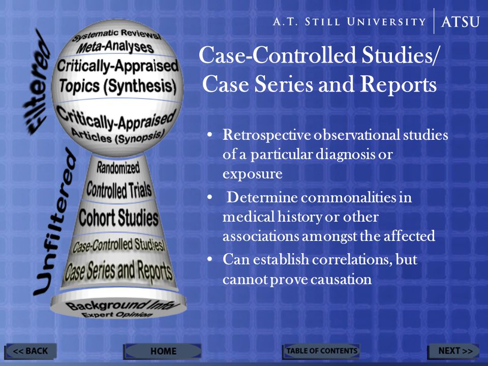 Case-Controlled Studies/ Case Series and Reports Retrospective observational studies of a particular diagnosis or exposure Determine commonalities in medical history or other associations amongst the affected Can establish correlations, but cannot prove causation
