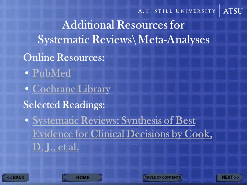 Additional Resources for Systematic Reviews\ Meta-Analyses Online Resources: PubMed Cochrane Library Selected Readings: Systematic Reviews: Synthesis of Best Evidence for Clinical Decisions by Cook, D.