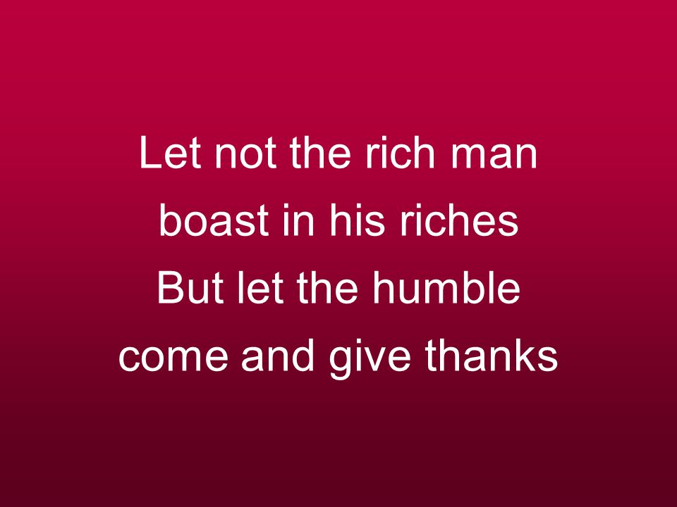 Let not the rich man boast in his riches But let the humble come and give thanks