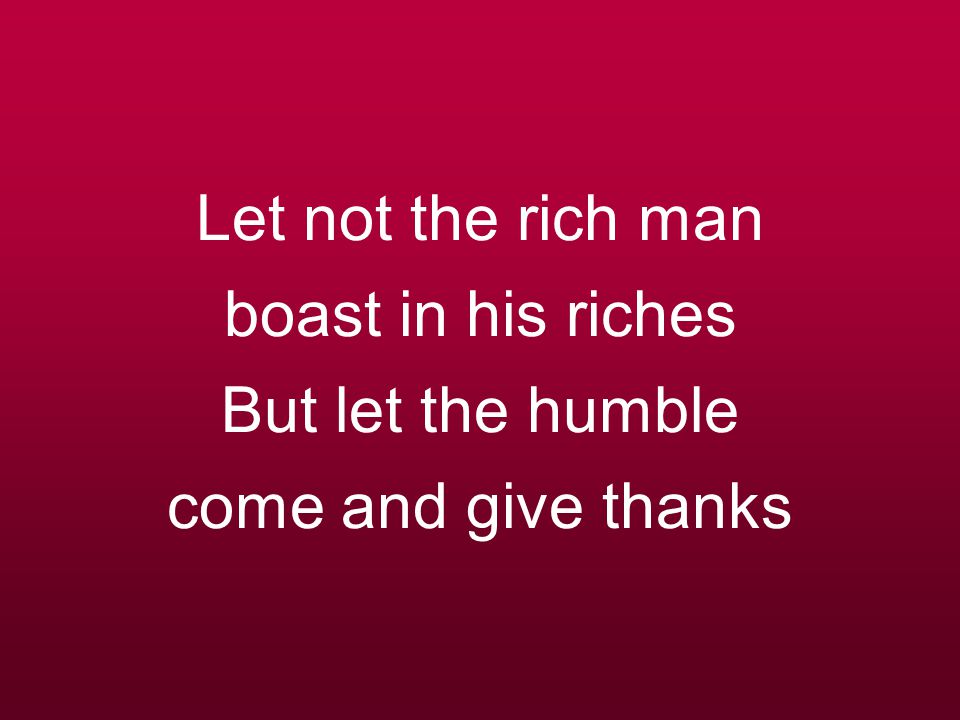 Let not the rich man boast in his riches But let the humble come and give thanks