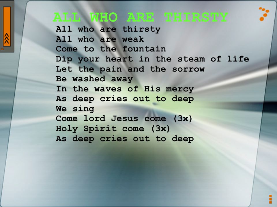 ALL WHO ARE THIRSTY All who are thirsty All who are weak Come to the fountain Dip your heart in the steam of life Let the pain and the sorrow Be washed away In the waves of His mercy As deep cries out to deep We sing Come lord Jesus come (3x) Holy Spirit come (3x) As deep cries out to deep