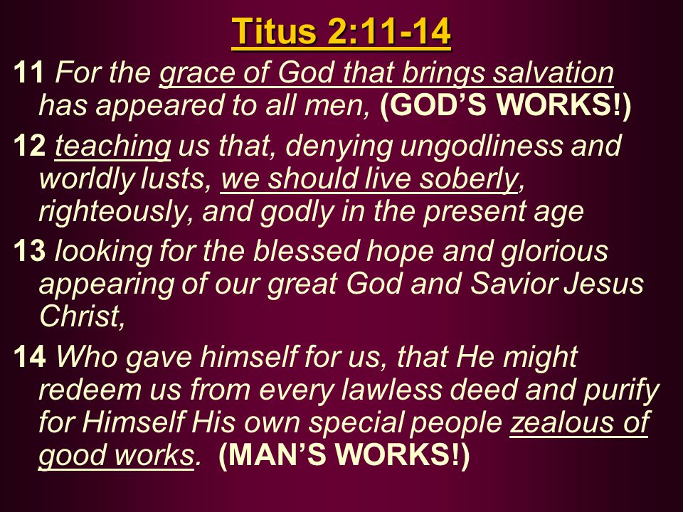 Titus 2: For the grace of God that brings salvation has appeared to all men, (GOD’S WORKS!) 12 teaching us that, denying ungodliness and worldly lusts, we should live soberly, righteously, and godly in the present age 13 looking for the blessed hope and glorious appearing of our great God and Savior Jesus Christ, 14 Who gave himself for us, that He might redeem us from every lawless deed and purify for Himself His own special people zealous of good works.