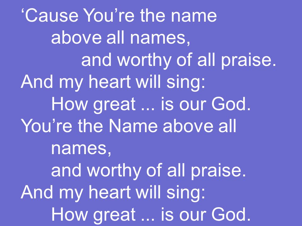 ‘Cause You’re the name above all names, and worthy of all praise.