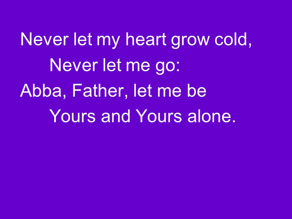 Never let my heart grow cold, Never let me go: Abba, Father, let me be Yours and Yours alone.