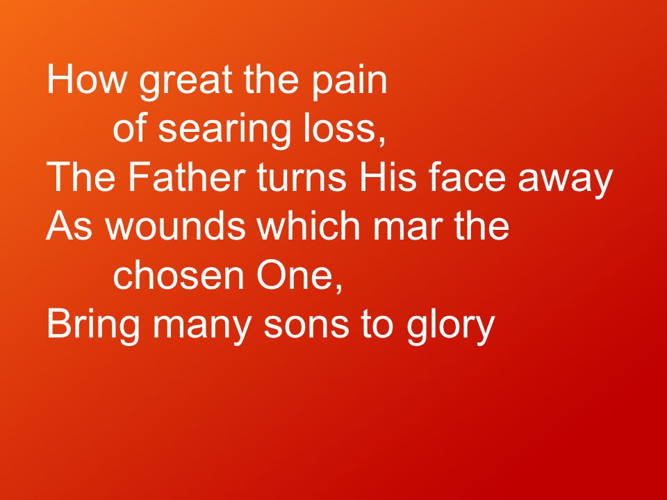 How great the pain of searing loss, The Father turns His face away As wounds which mar the chosen One, Bring many sons to glory