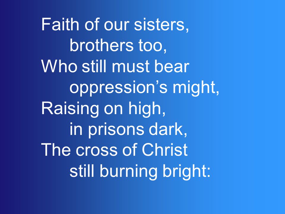 Faith of our sisters, brothers too, Who still must bear oppression’s might, Raising on high, in prisons dark, The cross of Christ still burning bright: