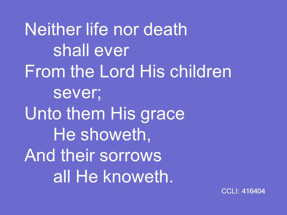 Neither life nor death shall ever From the Lord His children sever; Unto them His grace He showeth, And their sorrows all He knoweth.