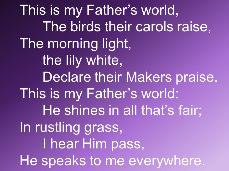 This is my Father’s world, The birds their carols raise, The morning light, the lily white, Declare their Makers praise.