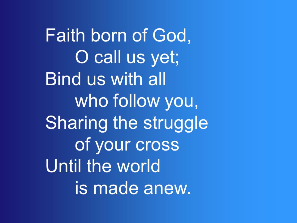 Faith born of God, O call us yet; Bind us with all who follow you, Sharing the struggle of your cross Until the world is made anew.