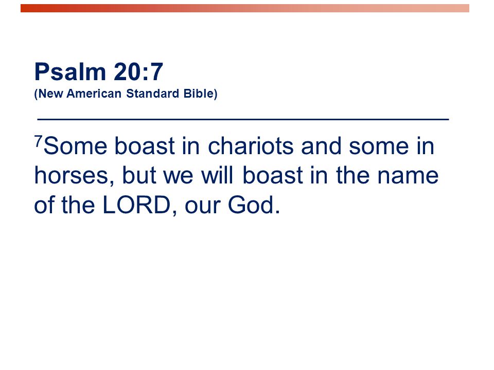 Psalm 20:7 (New American Standard Bible) 7 Some boast in chariots and some in horses, but we will boast in the name of the LORD, our God.