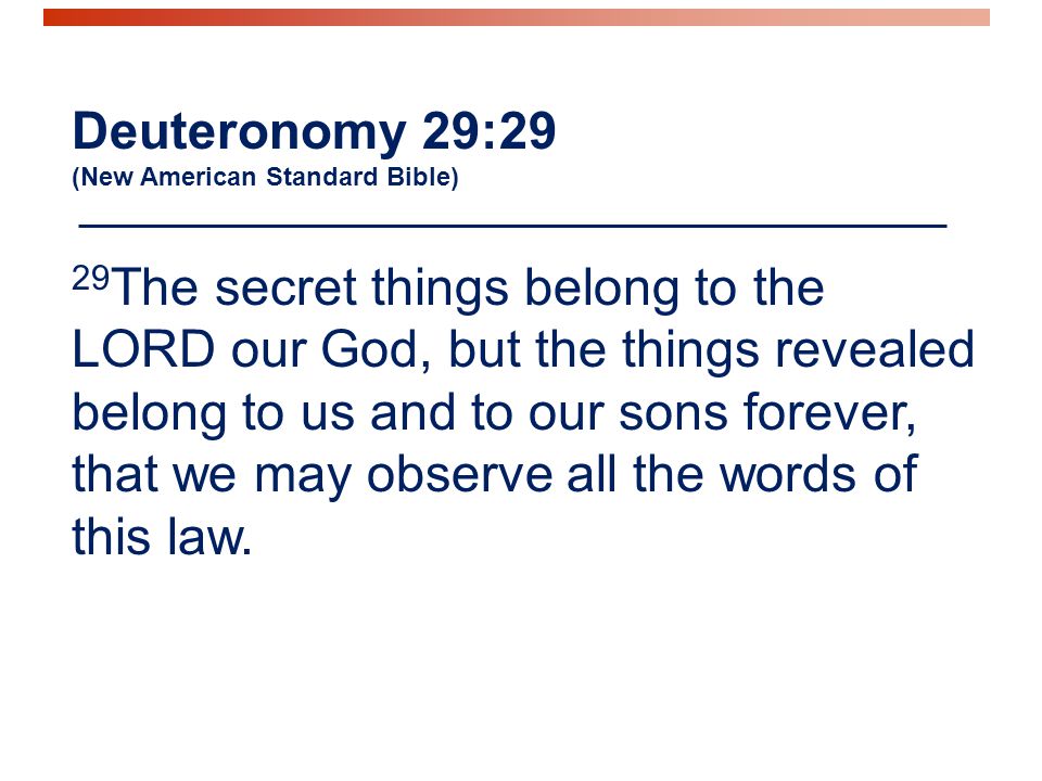 Deuteronomy 29:29 (New American Standard Bible) 29 The secret things belong to the LORD our God, but the things revealed belong to us and to our sons forever, that we may observe all the words of this law.