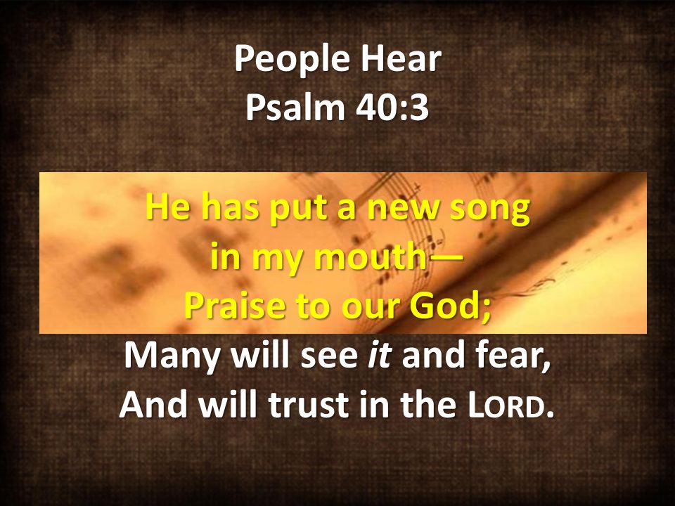 People Hear Psalm 40:3 He has put a new song in my mouth— Praise to our God; Many will see it and fear, And will trust in the.