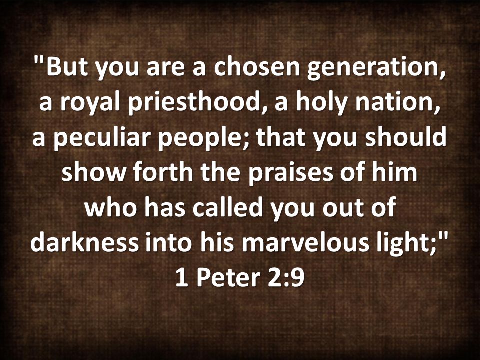 But you are a chosen generation, a royal priesthood, a holy nation, a peculiar people; that you should show forth the praises of him who has called you out of darkness into his marvelous light; 1 Peter 2:9