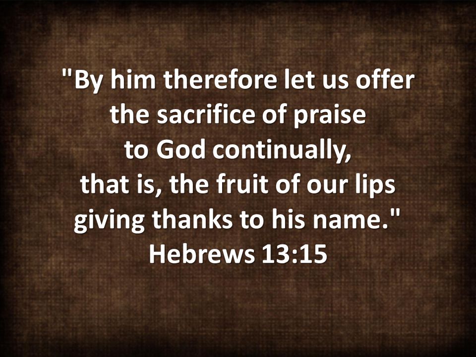 By him therefore let us offer the sacrifice of praise to God continually, that is, the fruit of our lips giving thanks to his name. Hebrews 13:15