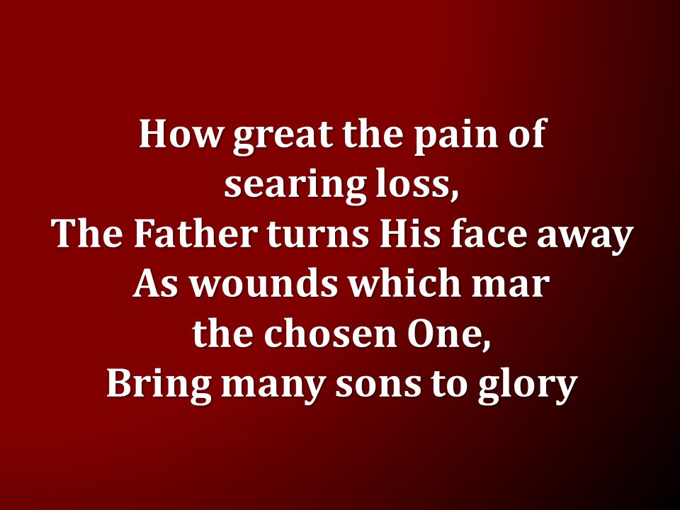 How great the pain of searing loss, The Father turns His face away As wounds which mar the chosen One, Bring many sons to glory