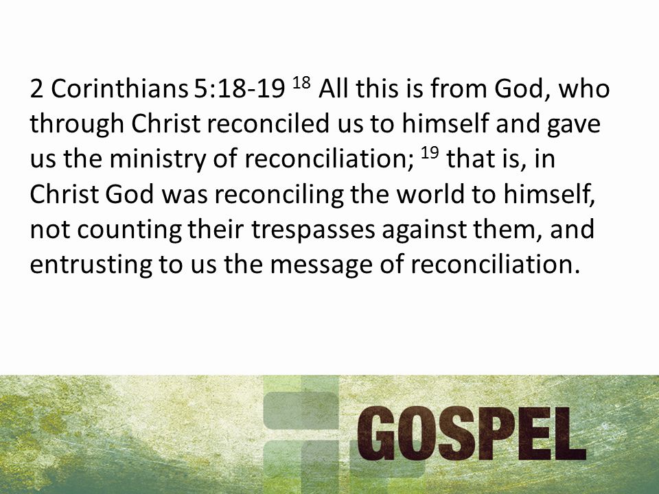 2 Corinthians 5: All this is from God, who through Christ reconciled us to himself and gave us the ministry of reconciliation; 19 that is, in Christ God was reconciling the world to himself, not counting their trespasses against them, and entrusting to us the message of reconciliation.