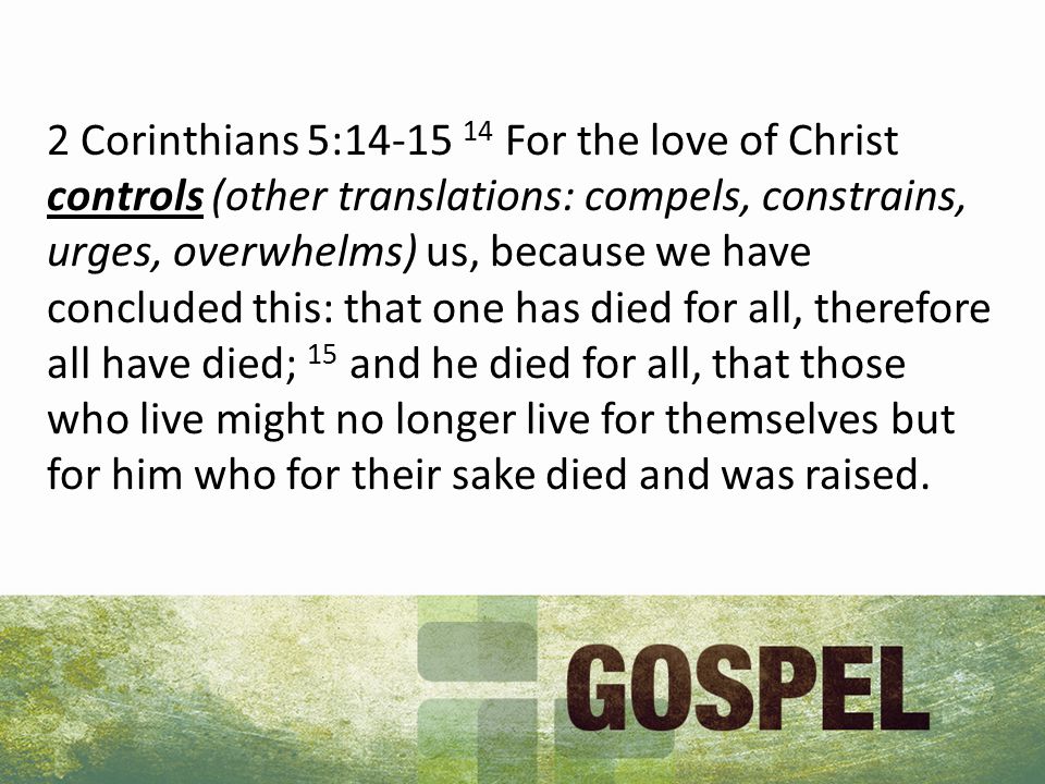 2 Corinthians 5: For the love of Christ controls (other translations: compels, constrains, urges, overwhelms) us, because we have concluded this: that one has died for all, therefore all have died; 15 and he died for all, that those who live might no longer live for themselves but for him who for their sake died and was raised.