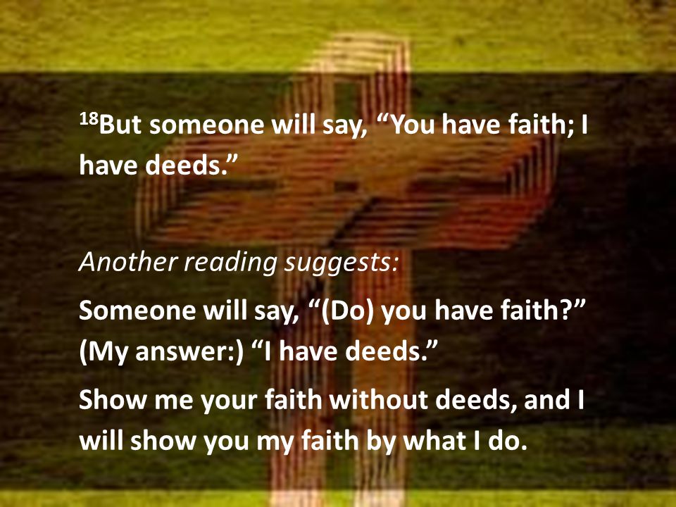 18 But someone will say, You have faith; I have deeds. Another reading suggests: Someone will say, (Do) you have faith (My answer:) I have deeds. Show me your faith without deeds, and I will show you my faith by what I do.