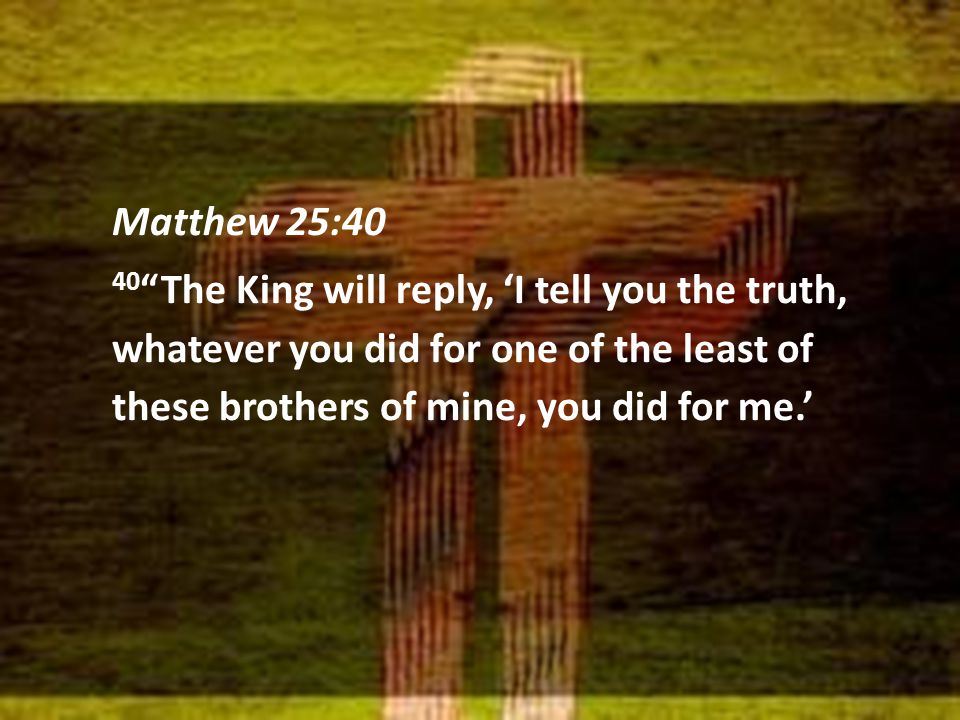 Matthew 25:40 40 The King will reply, ‘I tell you the truth, whatever you did for one of the least of these brothers of mine, you did for me.’