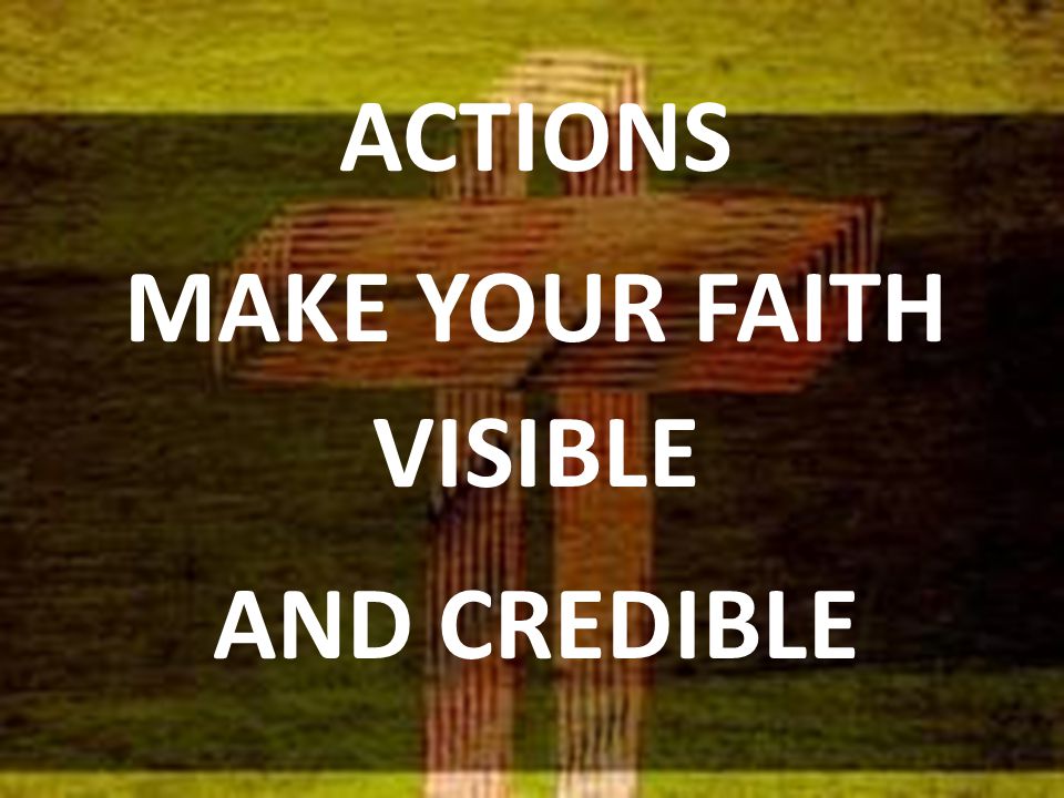 ACTIONS MAKE YOUR FAITH VISIBLE AND CREDIBLE