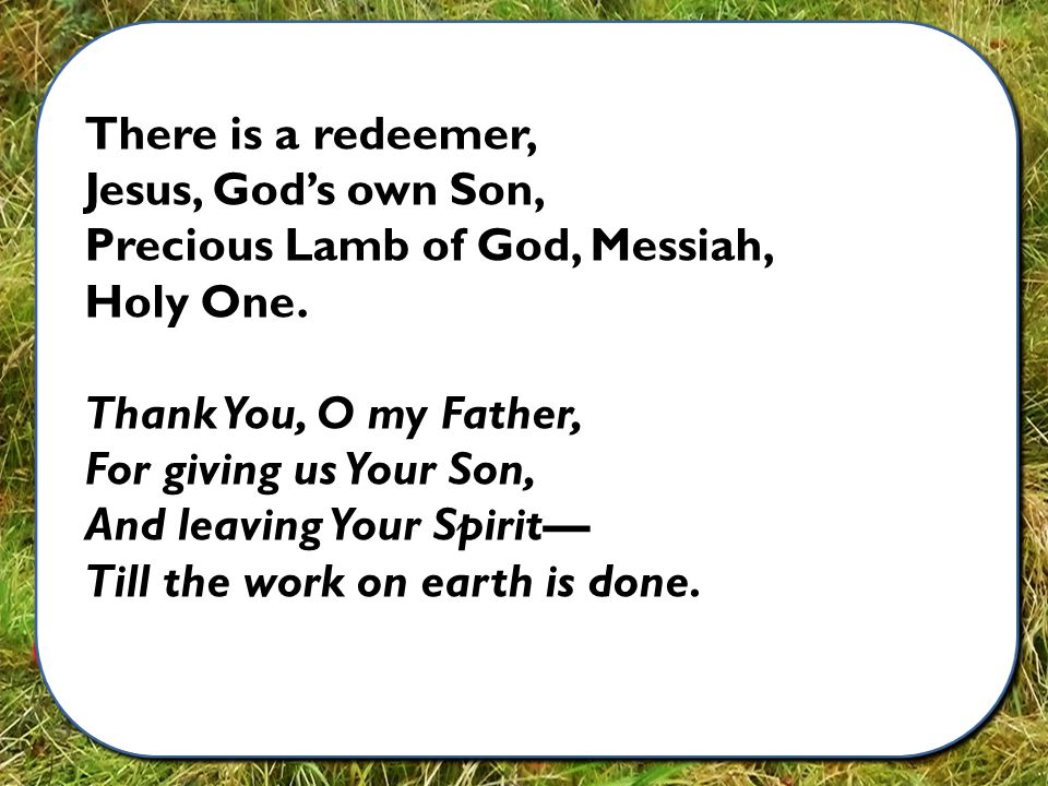 There is a redeemer, Jesus, God’s own Son, Precious Lamb of God, Messiah, Holy One.