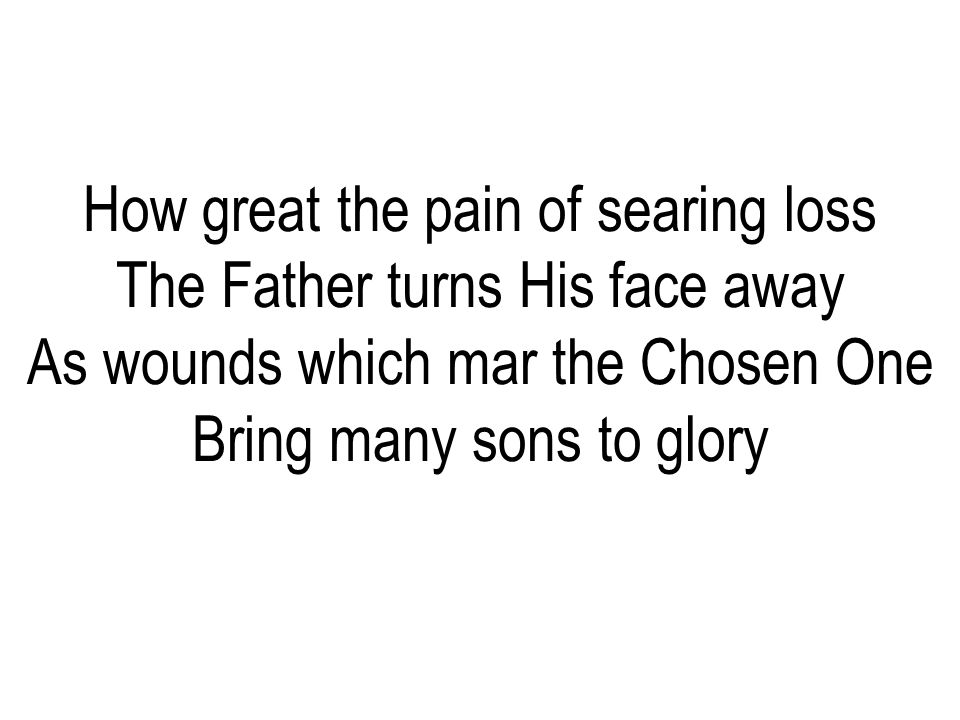 How great the pain of searing loss The Father turns His face away As wounds which mar the Chosen One Bring many sons to glory
