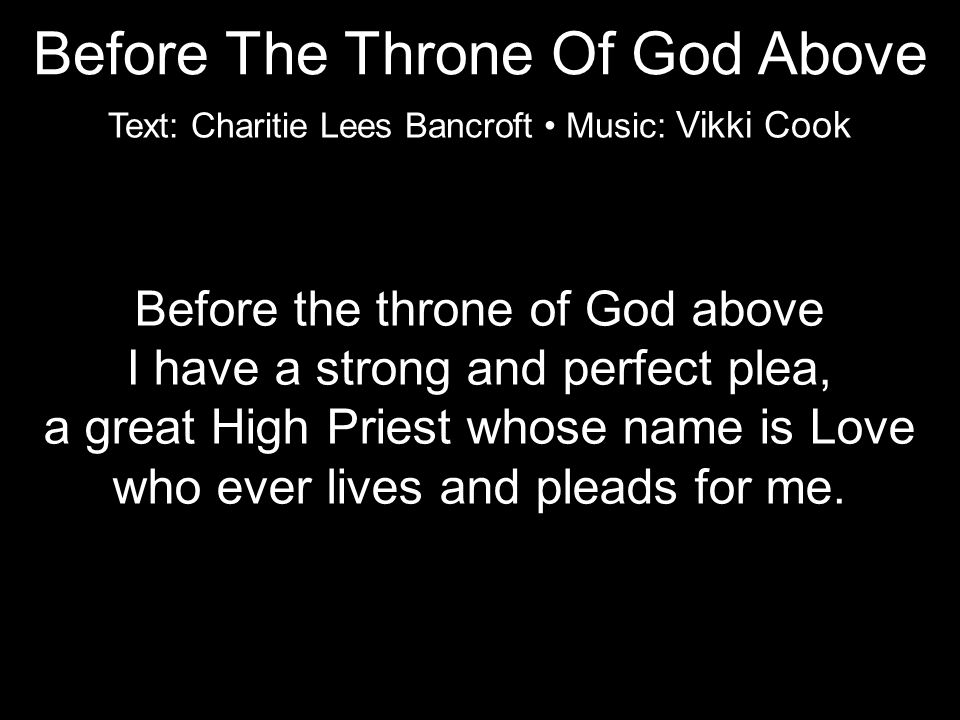 Before the throne of God above I have a strong and perfect plea, a great High Priest whose name is Love who ever lives and pleads for me.