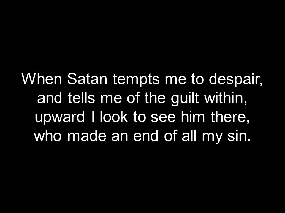 When Satan tempts me to despair, and tells me of the guilt within, upward I look to see him there, who made an end of all my sin.