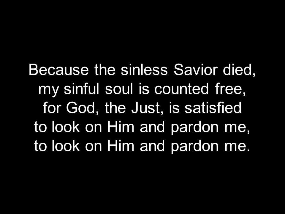 Because the sinless Savior died, my sinful soul is counted free, for God, the Just, is satisfied to look on Him and pardon me, to look on Him and pardon me.
