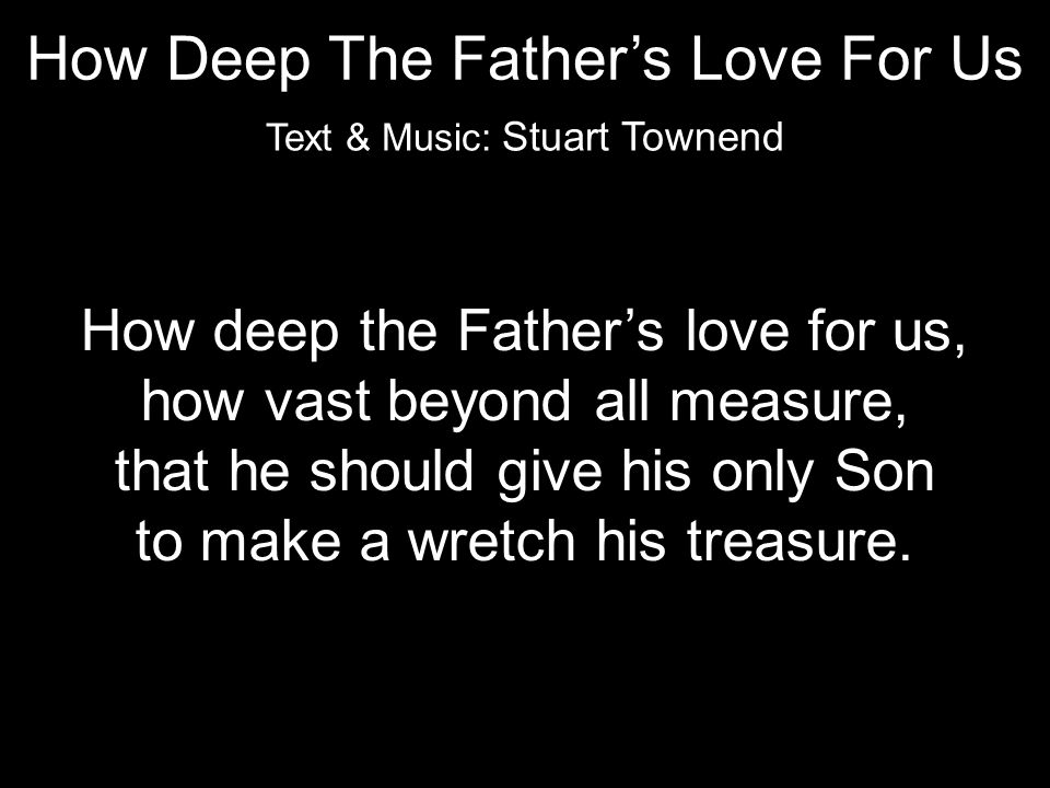 How deep the Father’s love for us, how vast beyond all measure, that he should give his only Son to make a wretch his treasure.