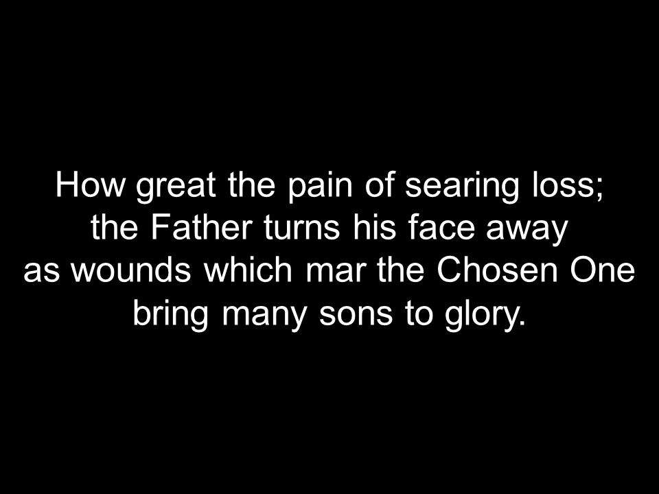 How great the pain of searing loss; the Father turns his face away as wounds which mar the Chosen One bring many sons to glory.