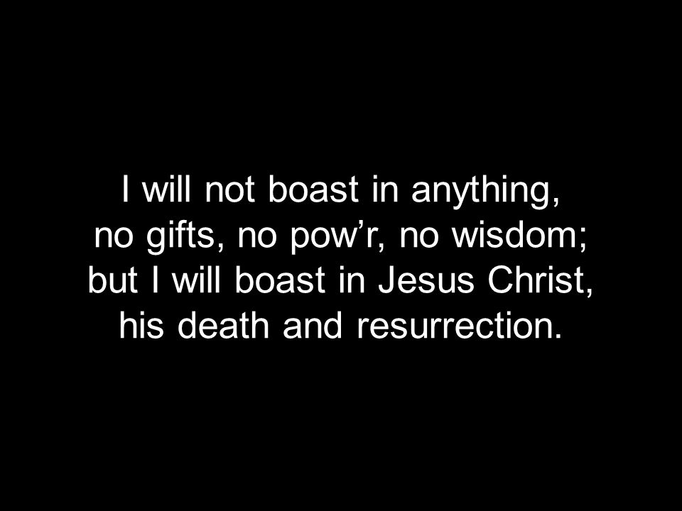 I will not boast in anything, no gifts, no pow’r, no wisdom; but I will boast in Jesus Christ, his death and resurrection.