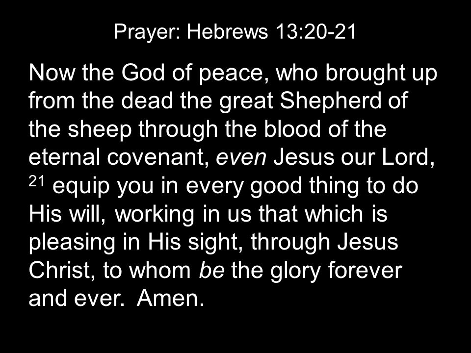 Prayer: Hebrews 13:20-21 Now the God of peace, who brought up from the dead the great Shepherd of the sheep through the blood of the eternal covenant, even Jesus our Lord, 21 equip you in every good thing to do His will, working in us that which is pleasing in His sight, through Jesus Christ, to whom be the glory forever and ever.