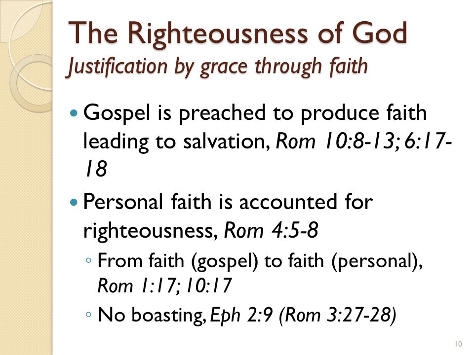 The Righteousness of God Justification by grace through faith Gospel is preached to produce faith leading to salvation, Rom 10:8-13; 6: Personal faith is accounted for righteousness, Rom 4:5-8 ◦ From faith (gospel) to faith (personal), Rom 1:17; 10:17 ◦ No boasting, Eph 2:9 (Rom 3:27-28) 10