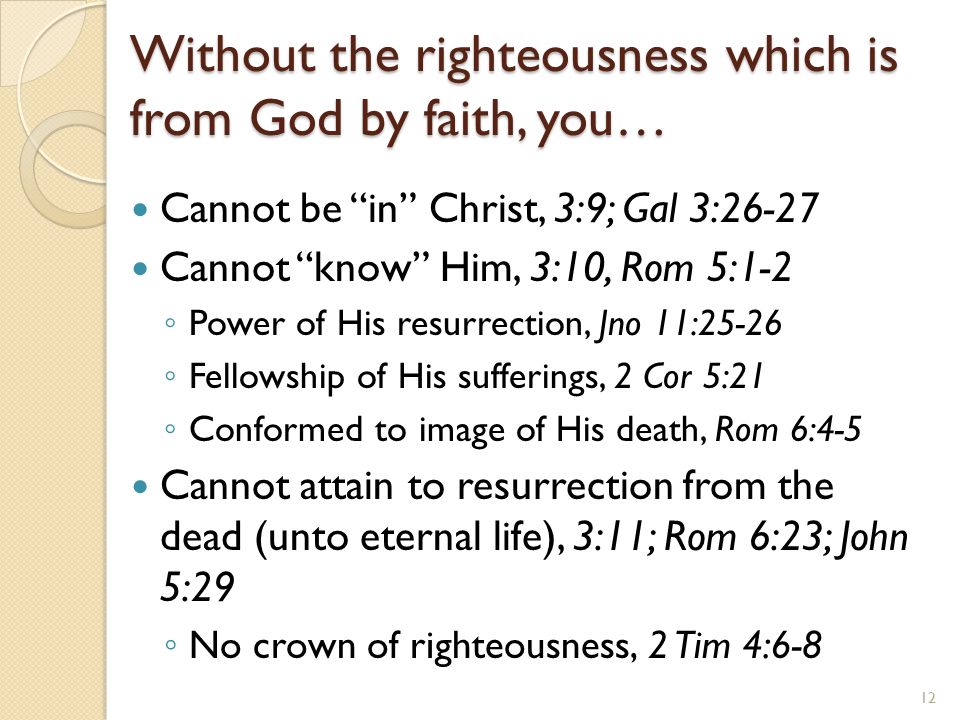 Without the righteousness which is from God by faith, you… Cannot be in Christ, 3:9; Gal 3:26-27 Cannot know Him, 3:10, Rom 5:1-2 ◦ Power of His resurrection, Jno 11:25-26 ◦ Fellowship of His sufferings, 2 Cor 5:21 ◦ Conformed to image of His death, Rom 6:4-5 Cannot attain to resurrection from the dead (unto eternal life), 3:11; Rom 6:23; John 5:29 ◦ No crown of righteousness, 2 Tim 4:6-8 12
