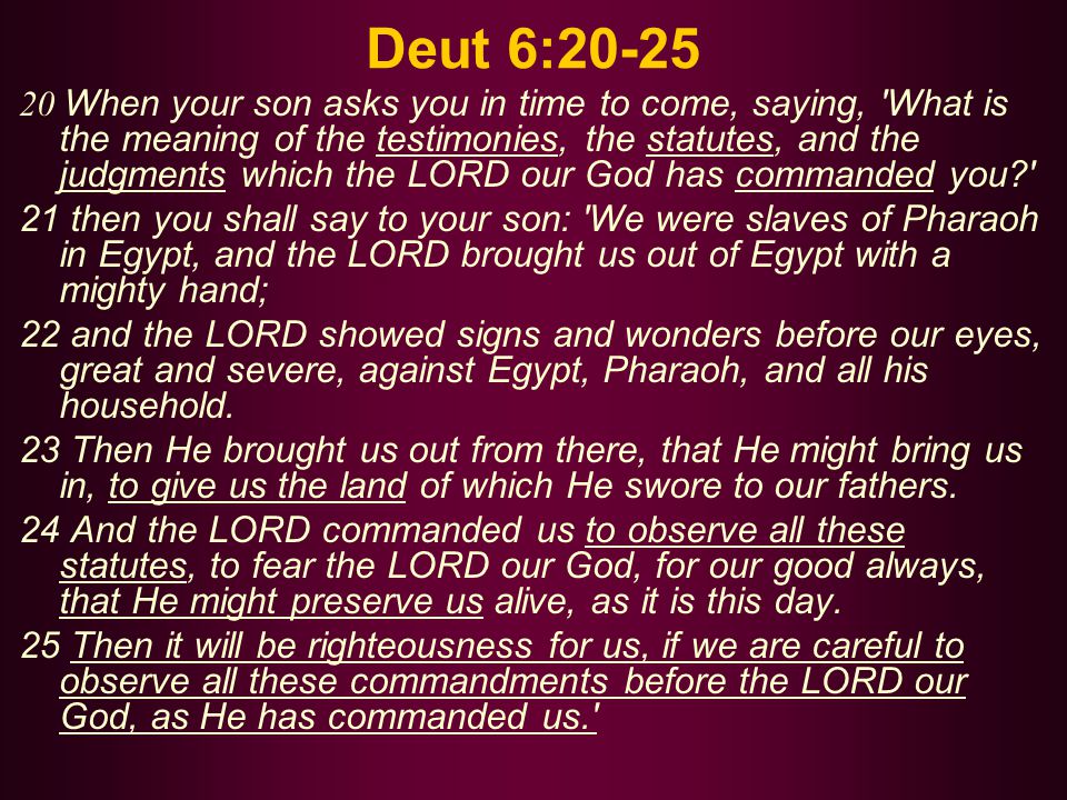 Deut 6: When your son asks you in time to come, saying, What is the meaning of the testimonies, the statutes, and the judgments which the LORD our God has commanded you 21 then you shall say to your son: We were slaves of Pharaoh in Egypt, and the LORD brought us out of Egypt with a mighty hand; 22 and the LORD showed signs and wonders before our eyes, great and severe, against Egypt, Pharaoh, and all his household.