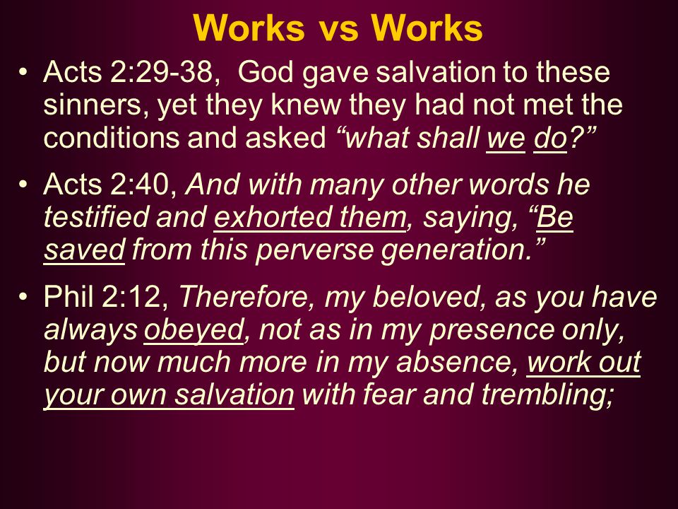 Works vs Works Acts 2:29-38, God gave salvation to these sinners, yet they knew they had not met the conditions and asked what shall we do Acts 2:40, And with many other words he testified and exhorted them, saying, Be saved from this perverse generation. Phil 2:12, Therefore, my beloved, as you have always obeyed, not as in my presence only, but now much more in my absence, work out your own salvation with fear and trembling;