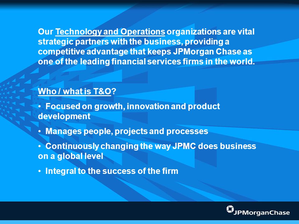 technology and operations organizations are vital strategic partners with the business, providing a competitive advantage that keeps JPMorgan Chase as one of the leading financial services firms in the world.